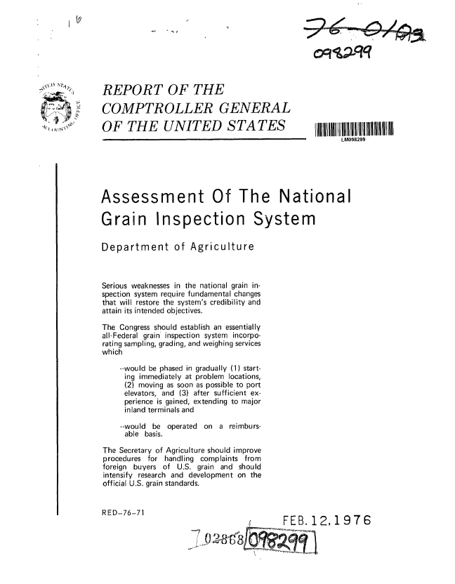 handle is hein.gao/gaobaabjs0001 and id is 1 raw text is: 








REPORT OF THE

COMPTROLLER GENERAL

OF THE UNITED STATES


Assessment


Of The National


Grain Inspection System


Department of Agriculture



Serious weaknesses in the national grain in-
spection system require fundamental changes
that will restore the system's credibility and
attain its intended objectives.

The Congress should establish an essentially
all-Federal grain inspection system incorpo-
rating sampling, grading, and weighing services
which

    --would be phased in gradually (1) start-
    ing immediately at problem locations,
    (2) moving as soon as possible to port
    elevators, and (3) after sufficient ex-
    perience is gained, extending to major
    inland terminals and

    --would be operated on a reimburs-
    able basis.

The Secretary of Agriculture should improve
procedures for handling complaints from
foreign buyers of U.S. grain and should
intensify research and development on the
official U.S. grain standards.


RED-76-71


FEB. 1


2,1976


~2~i

  fl~


0~qq


LM098299


