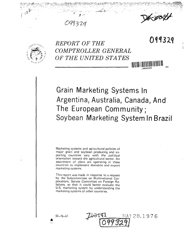 handle is hein.gao/gaobaabkl0001 and id is 1 raw text is: 



                Oqq-32q






\X,,,,     REPORT OF THE                                o11R3q

           COMPTROLLER GENERAL

           OF THE UNITED S TA TES

                                                    LMA099329






            Grain Marketing Systems In

            Argentina, Australia, Canada, And

            The European Community;

            Soybean Marketing System In Brazil







            Marketing systems and agricultural policies of
            major grain and soybean producing and ex-
            porting countries vary with the political
            orientation toward the agricultural sector. An
            assortment of plans are operating in these
            countries to implement domestic and export
            marketing systems.

            This report was made in response to a request
            by the Subcommittee on Multinational Cor-
            porations, Senate Committee on Foreign Re-
            lations, so that it could better evaluate the
            U.S. marketing system by understanding the
            marketing systems of other countries.






            ID-76-61          - nMHAY 26,19 76


