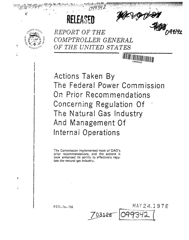 handle is hein.gao/gaobaabku0001 and id is 1 raw text is: 

RELEASE -,,


REPORT OF THE
COMPTROLLER GENERAL
OF THE UNITED S TA TES


Actions Taken By
The Federal Power Commission
On Prior Recommendations
Concerning Regulation Of
The Natural Gas Industry
And Management Of
Internal Operations

The Commission implemented most of GAO's
prior recommendations, and the actions it
took enhanced its abifity to effectively regu-
late the natural gas industry.


RED-.76- TO8


MAY 24, 1 9 7 6


   4.
7,


-7- 0 33A,--27T----'


