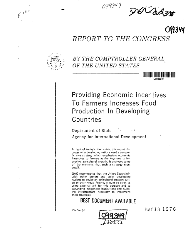 handle is hein.gao/gaobaablb0001 and id is 1 raw text is: 










REPORT TO ,. THE CONGRESS





B Y THE COMPTROLLER GENERAL

OF THE UNITED STATES



                                            LM099349




Providing Economic Incentives

To Farmers Increases Food

Production In Developing

Countries


Department of State

Agency for International Development


In light of today's food crisis, this report dis-
cuses why developing nations need a compre
hensive strategy which emphasizes economic
icentves to farmers as the keystone to in-
proing agricultural growth. It analyzes some
of the elements that such a strategy must
entaii.

GAO recommends that the United States join
,;'.,ith other donors and assist developing
natiors t- devise an agricultural strategy suIt-
ed to their needs. Priority should be given to
usina external aid for this purpose and to
expanding indigenous institutions and build-
ing infrastructure necessary to implement
these strategies.
     BEST DOCUMENT AVAILABLE


DMAY 13.1976


i D-7 6-34


