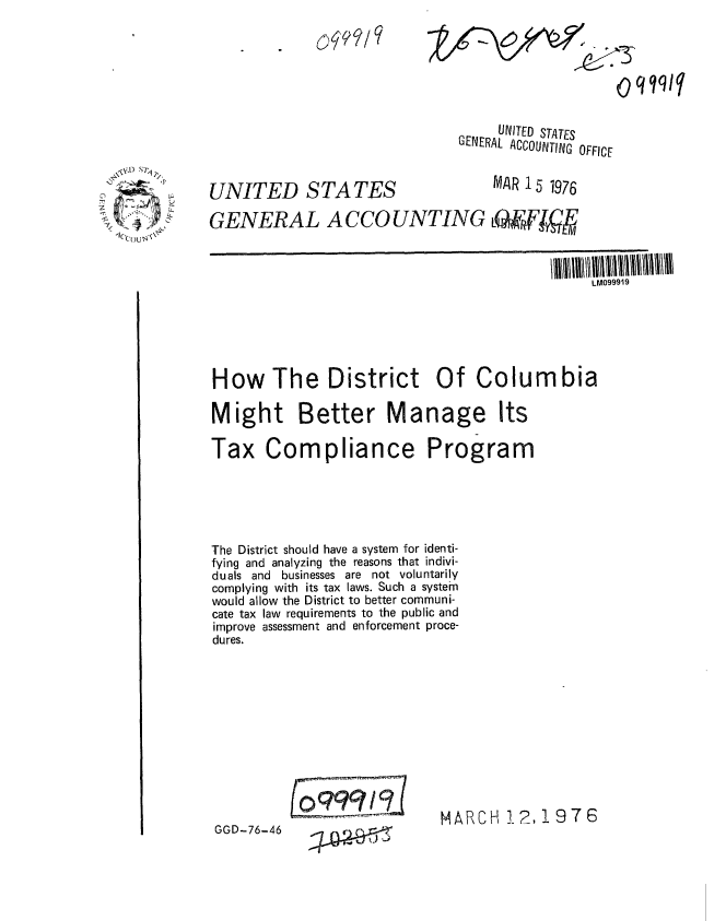 handle is hein.gao/gaobaabnd0001 and id is 1 raw text is: 
oqqftq


     UNITED STATES
GENERAL ACCOUNTING OFFICE


UNITED STATES
GENERAL A CCO


MAR 15 1976


JNTING O~ jg


                                               LM099919





How The District Of Columbia

Might Better Manage Its

Tax Compliance Program




The District should have a system for identi-
fying and analyzing the reasons that indivi-
duals and businesses are not voluntarily
complying with its tax laws. Such a system
would allow the District to better communi-
cate tax law requirements to the public and
improve assessment and enforcement proce-
dures.


0999/


MAARCH 12, 19 7 6


GGD-76-46


0qql


