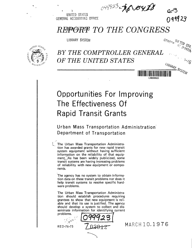 handle is hein.gao/gaobaabnh0001 and id is 1 raw text is: 


     UNITED STATES
GENERAL ACWOUNTIN OFFICE


RBF&fR3  TO THE CONGRESS

     LIBRARY SYSTEM                                     ,


BY THE COMPTROLLER GENERAL i. it


OF THE UNITED STATES


I III I IIII   II


  Opportunities For Improving

  The Effectiveness Of

  Rapid Transit Grants


  Urban Mass Transportation Administration
  Department of Transportation


I The Urban Mass Transportation Administra-
  tion has awarded grants for new rapid transit
  system equipment without having sufficient
  information on the reliability of that equip-
  ment. As has been widely publicized, some
  transit systems are having increasing problems
  of reliability with new equipment or compo-
  nents.

  The agency has no system to obtain informa-
  tion data on these transit problems nor does it
  help transit systems to resolve specific hard-
  ware problems.

  The Urban Mass Transportation Administra-
  tion should establish procedures requiring
  grantees to show that new equipment is reli-
  able and that its use is justified. The agency
  should develop a system to collect and dis-
  seminate information for identifying current
  problems.

      R 0 D -767MA R C H 1O, 19 7 6
   RED-76-75    Z   --,


  kJ ) s l



7 .,()I \


O q'qJ23


