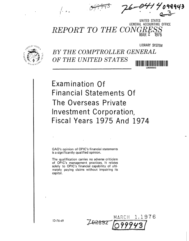 handle is hein.gao/gaobaabny0001 and id is 1 raw text is: 
        UNITED STATES
    GENERAL ACCOUNTING OFFICE
CONGR2S9
        MAR 2 1976


                                     LIBRARY SYSTEM
BY THE COMPTROLLER GENERAL


OF THE UNITED STATES


II Il M 0l lIIII  IIII  II
    LM099943


Examination Of
Financial Statements Of


The Overseas


Private


Investment Corporation,


Fiscal Years


1975


GAO's opinion of OPIC's financial statements
is a significantly qualified opinion.
The qualification carries no adverse criticism
of OPIC's management practices. It relates
solely to OPIC's financial capability of ulti-
mately paying claims without impairing its
capital.


MARCH  1,1976


ID-76-49


REPORT TO


UNITED STATES


\~. ~
    /


THE


And 1974


~'o'tqiq3


