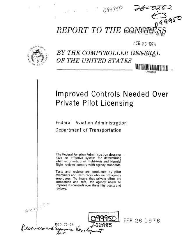 handle is hein.gao/gaobaabod0001 and id is 1 raw text is: 






REPORT TO THE GO.NI.I

                                      FEB 2 6 7976



BY THE COMPTROLLER GENIE14L

OF THE UNITED STATES


Improved Controls Needed Over

Private Pilot Licensing


Federal


Aviation Administration


Department of Transportation





The Federal Aviation Administration does not
have an effective system for determining
whether private pilot flight-tests and biennial
flight reviews comply with agency standards.

Tests and reviews are conducted by pilot
examiners and instructors who are not agency
employees. To insure that private pilots are
competent and safe, the agency needs to
improve its controls over these flight-tests and
reviews.


FEB. 26, 1976


RED-76-65


2


IIIIIl!I95 11111 l/i 111(1 11111 11/(1 Il/lI 1(111 1111 ll!
     LM099950


