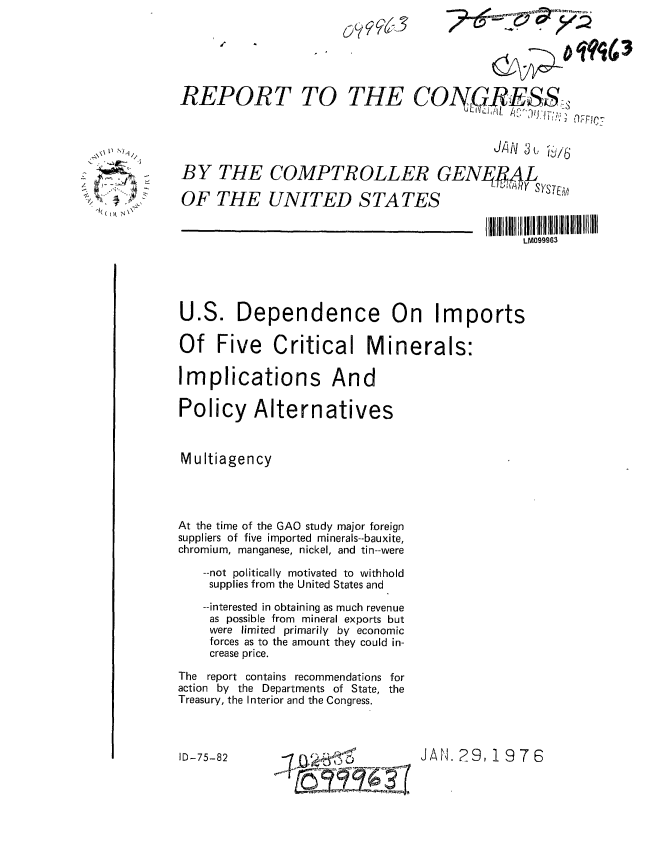 handle is hein.gao/gaobaaboo0001 and id is 1 raw text is: 






REPORT TO THE CON9RESS-



                                           JAN 3 u i/6
BY THE COMPTROLLER GENL #ML


OF THE UNITED STATES


                                               LM099963


U.S. Dependence On Imports

Of Five Critical Minerals:

Implications And

Policy Alternatives



Multiagency




At the time of the GAO study major foreign
suppliers of five imported minerals--bauxite,
chromium, manganese, nickel, and tin--were

   --not politically motivated to withhold
   supplies from the United States and

   --interested in obtaining as much revenue
   as possible from mineral exports but
   were limited primarily by economic
   forces as to the amount they could in-
   crease price.

The report contains recommendations for
action by the Departments of State, the
Treasury, the Interior and the Congress.


JAN. 29, 19 7 6


   L~
      /
'- ~   I



~ ~


ID-75-82


