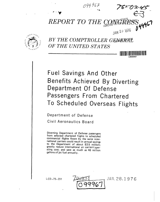 handle is hein.gao/gaobaaboq0001 and id is 1 raw text is: 


REPORT TO


THE


6   P 7-


BY THE COMPTROLLER GFAEIRAT
OF THE UNITED STATES


LM099967


Fuel Savings


And Other


Benefits Achieved By Diverting
Department Of Defense
Passengers From Chartered


To Scheduled


Overseas


Flights


Department of Defense
Civil Aeronautics Board

Diverting Department of Defense passengers
from selected chartered flights to scheduled
commercial flights flown by the same inter-
national carriers could result in annual savings
to the Department of about $3.5 million;
greatly reduce international air carriers'oper-
ating cost; and save as much as 48 million
gallons of jet fuel annually.


LCD-5-F3         JAN28 1976 ^ (


(t) I N ,


CQN~qr41

        ~ ~


JAN1,. 28, !19 7 63


LCD-75-231



