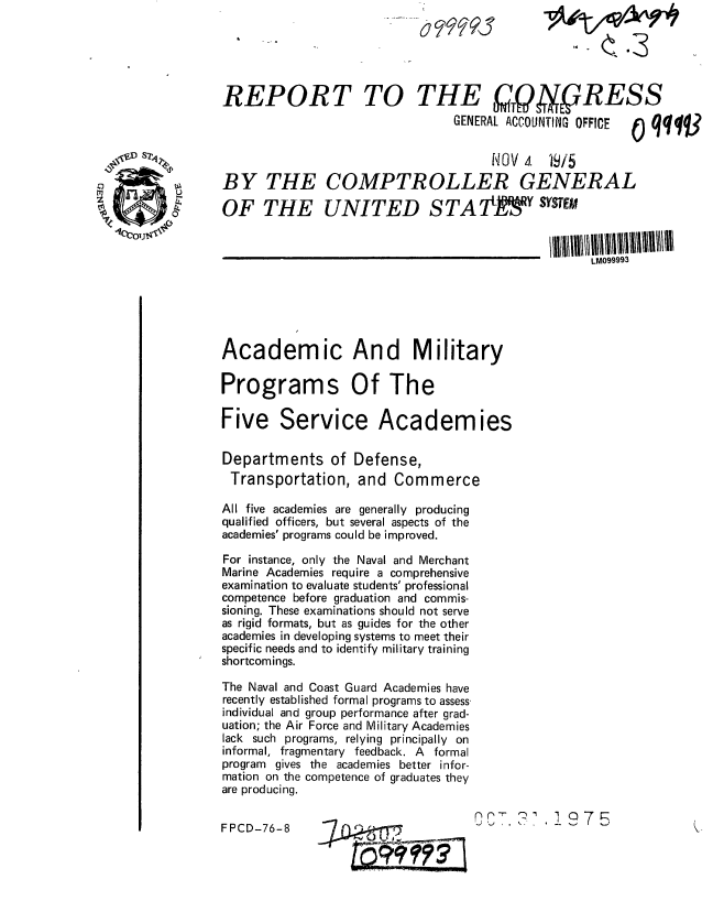 handle is hein.gao/gaobaabpl0001 and id is 1 raw text is: 





REPORT TO THE  QO RESS
                                 GENERAL ACCOUNTING OFFICE 0qqqV


                                      NOV 4.  W5
BY THE COMPTROLLER GENERAL

OF THE UNITED STATj                          1 SYSTEM


                                                    LM099993






Academic And Military

Programs Of The

Five Service Academies

Departments of Defense,
Transportation, and Commerce

All five academies are generally producing
qualified officers, but several aspects of the
academies' programs could be improved.

For instance, only the Naval and Merchant
Marine Academies require a comprehensive
examination to evaluate students' professional
competence before graduation and commis-
sioning. These examinations should not serve
as rigid formats, but as guides for the other
academies in developing systems to meet their
specific needs and to identify military training
shortcomings.

The Naval and Coast Guard Academies have
recently established formal programs to assess.
individual and group performance after grad-
uation; the Air Force and Military Academies
lack such programs, relying principally on
informal, fragmentary feedback. A formal
program gives the academies better infor-
mation on the competence of graduates they
are producing.


FPCD-76-8                            r.-'C7.? l7


