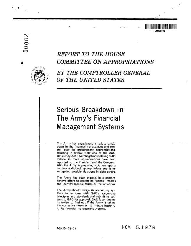 handle is hein.gao/gaobaabqv0001 and id is 1 raw text is: 
I $


                                                                         I     I I II

                                                                            LM100082

0



                   REPORT TO THE HOUSE


                   COMMITTEE ON APPROPRIATIONS


                   BY THE COMPTROLLER GENERAL

                   OF THE UNITED STATES
      1G








                   Serious Breakdown i n

                   The Army's Financial

                   Management Systems



                   Thc Army has exper-'ncd a  c   .-..
                   down in the financial manageinent and con-
                   trol over its procurement appropriations,
                   resulting in several violations of the Anti-
                   Deficiency Act. Overobligations totaling $205
                   million in three appropriations have been
                   reported to the President and the Congress.
                   Also the Army is preparing violation reports
                   on two additional appropriations and is in-
                   vestigating possible violations in eight others.

                   The Army has been engaged in a compre-
                   hensive effort to correct its inancial records
                   and identify specific causes of the violations.
                   The Army should design its accounting sys-
                   tems to conform oiith GAO's accounting
                   principles and standards and Fubmit its sys-
                   tems to GAO for approval. GAO is continuing
                   its review to find out if the Army is taking
                   the corrective measures to rmst ,re integrity
                   to its financial management ..Vstems.


NOV. 5,1976


FG.mSO- 76-74


