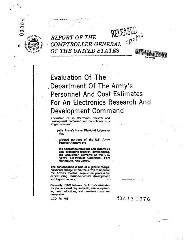 handle is hein.gao/gaobaabqx0001 and id is 1 raw text is: 








          j;-0 %    REPORT OF THE                                 j'


                    COMPTROLLER GENERAL 1J

                    OF THE UNITED STATES                              I//i I$lIIIIII$i/iiii
                                            'Lm '                         00084






                     Evaluation Of The

                     Department Of The Army's

                     Personnel And Cost Estimates

                     For An Electronics Research And

                     Development Command
                     Formation of an electronics research and
                     development command will consolidate in a
                     single command
                        -the -Armys Harry Diarmond Laborato-
                        ries;

                        --selected portions of the U.S. Army
                        Security Agency; and

                        -the noncommunications and automatic
                        data processing research, development,
                        and acquisition elements of the U.S.
                        Army Electronics Command, Fort
                        Monmouth. New Jersey.

                    The consolidation is part of a general reorga-
                    nizational change within the Army to improve
                    the Army's materie, acqu;sition process by
                    establisning mission-oriented development
                    and logistic centers.
                    Generally, GAO believes the Army's estimates
                    for the personnel requirements, annual operat-
                    ing cost reductions, and one-time costs are
                    reasonable.
                    LCD-76-65                           N0 V.     .  9 7G




I.


