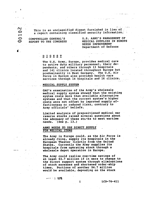 handle is hein.gao/gaobaabrn0001 and id is 1 raw text is: 







          This is an unclassified digest furnished in lieu of
 0        a report containing classified security information.*'-*

 O     COMPTROLLER GENERAL'S          U.S. ARMY'S MANAGEMENT OF
 o     REPORT TO THE CONGRESS         MEDICAL SUPPLIES IN EUROPE
                                      NEEDS IMPROVEMENT
                                      Department of Defense
d.

               DIGEST

               The U.S. Army, Europe, provides medical care
               to active duty military personnel, their de-
               pendents, and others through 13 hospitals
               and 141 clinics located throughout Europe but
               predominantly in West Germany. The U.S. Air
               Force in Europe also provides health care
               services through 14 hospitals and 16 clinics.

               MEDICAL SUPPLY SYSTEM

               GAO's examination of the Army's wholesale
               medical supply system showed that the existing
               system costs more than available alternative
               systems and that the current system's higher
               costs were not offset by improved supply ef-
               fectiveness or reduced risks, contrary to
               Army officials' beliefs.

               Limited analysis of prepositioned medical war
               reserve stocks raised several questions about
               the adeguacy of these sto-:ks to meet wartime
               needs. (See p. 13.)

               ARMY NEEDS TO USE DIRECT SUPPLY
               FOR MEDICAL ITEMS

               The Army in Europe could, as the Air Force is
               already eoing, supply its hospitals in the
               European Theater ]irectly from the United
               States. Currently the Army supplies its
               hospitals from operating stock through a
               wholesale depot operation-in Europe.

               The Army could realize one-time savings of
               at least $2.7 million if it were to change to
               the direct support system through eliminations
               of stock excesses and shortened order-ship
               times. Portions of another $4.7 million
               would be available, depending on the stock


, r , 1976.


LCD-76-411


