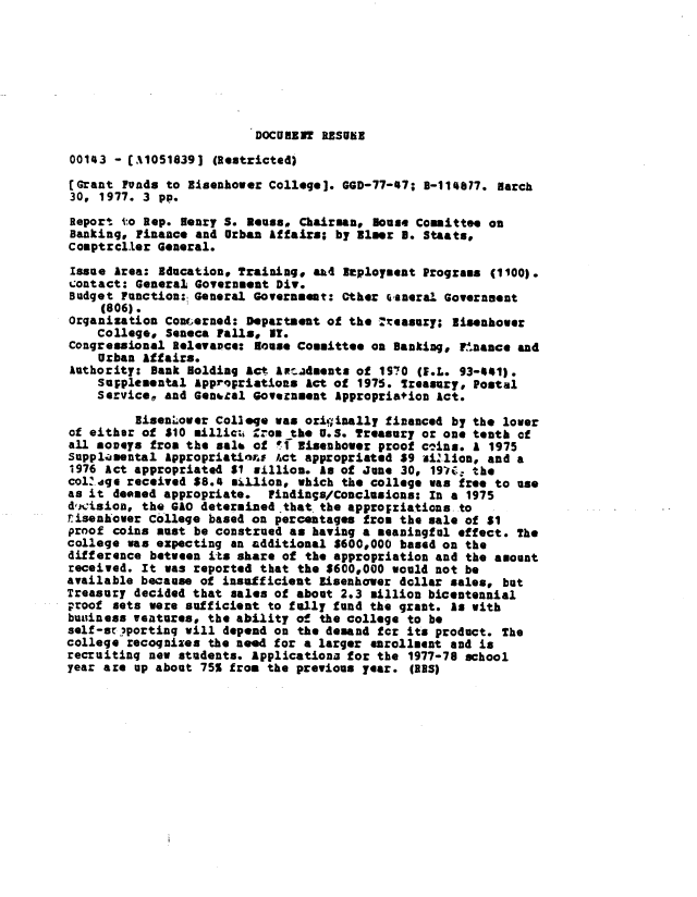handle is hein.gao/gaobaabsd0001 and id is 1 raw text is: 








DOCUMENT RESUER


00143 - [A1051839] (Restricted)
[Grant Funds to Eisenhower College]. GGD-77-7; B-114877. March
30, 1977. 3 pp.
Report to Rep. Henry S. Reuss, Chairman, ouse Committee on
Banking, Finance and Urban Affairs; by Elmer 3. Staats,
Comptrcller General.
Issue Area: Bducation, Training, a&4 Eploymsent Programs (1100).
contact: General Government Div.
Budget Function:, General Government: Other fianeral Government
     (806).
organization Concerned: Department of the  seasuy; Eisenhower
    College* Seneca Falls, IT.
Congressional Relevance: Nouse Committee on Banking, Fr.nance and
    Urban affairs.
Authority: Dank Holding act Aw adents of 190 (fEL. 93-41).
    Sujplemental Appropriations Act of 1975. Treasury, Postal
    service, and Gentral Government Appropriation Act.

         Eisen'-over Colleqe was oriqinally financed by the lover
of either of *10 millic;, from the U.S. Treasury or one tenth of
all moneys from the sale of !f Eisenhower proof c2ins. a 1975
supplijental Appropriatiors ct appropriated $9 illon, and a
1976 Act appropriated S1 sillion. ts of June 30, 197C: the
colZdge received $8. million, which the college was free to use
as it deemed appropriate. Findings/Conclusions: In a 1975
d,i:ision, the GAO determined that. the approgriations to
r-isenhaver College based on percentages from the sale of S1
proof coins must be construed an having a meaningful effect. The
college was expecting an additional S600,000 based on the
difference between its share of the appropriation and the amount
received. It was reported that the $600,000 would not be
available because of insufficient Eisenhover dollar sales, but
Treasury decided that sales of about 2.3 million bicentennial
proof sets were sufficient to fully fund the grant. Is with
buisiness ventures, the ability of the college to be
self -sor portinq will depend on the demand for its product. The
college recoqnizes the need for a larger enrollment and is
recruitinq new students. Ipplicationa for the 1977-78 school
year are up about 75% from the previous year. (IRS)


