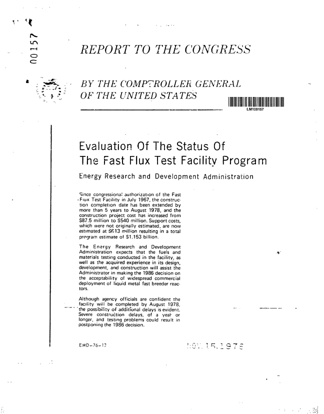 handle is hein.gao/gaobaabsf0001 and id is 1 raw text is: 







               REPORT TO THE CONGRESS



a    -'

               BY THE C'OMP,7ROLLEti GENERAL
 4                           T TA-T r     STATES
    :.'. .   OF THE UNITED SAE


                                                                          LM100157






               Evaluation Of The Status Of

               The Fast Flux Test Facility Program

               Energy Research and Development Administration


               Since congressiona' authorization of the Fast
               Fiux Test Facility in July 1967, the construc-
               tion completion date has been extended by
               more than 5 years to August 1978, and the
               construction project cost has increased from
               S87.5 million to S540 million. Support costs,
               which were not originally estimated, are now
               estimated at SF13 million resulting in a total
               program estimate of S.153 billion.

               The Energy Research and Development
               Administration expects that the fuels and
               materials testing conducted in the facility, as
               well as the acquired experience in its design,
               development, and construction will assist the
               Administrator in making the 1986 decision on
               the acceptability of widespread commercial
               deployment of liquid metal fast breeder reac-
               tors.
               Although agency officials are confident the
               facility will be completed by August 1978,
             ..-.the possibility of additTonal delays is evident.
               Severe conttrution delays, of a year or
               longer, and testing problems could result in
               postponing the 1986 decision.



               EMD-76-12                                             7 Z



