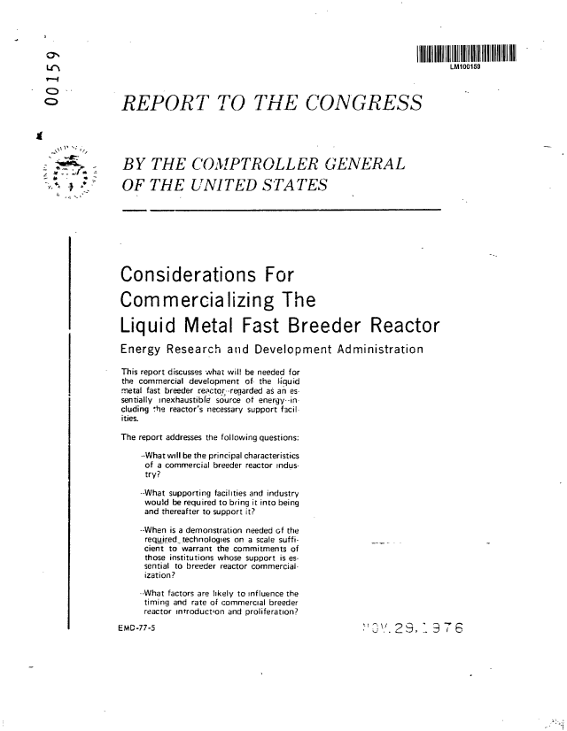 handle is hein.gao/gaobaabsh0001 and id is 1 raw text is: 




                  .I IIIIIIIIIIIIIIIIIII Ilt                                       Il 11111111IIfIII
                    ~LM100159




               REPORT TO THE CONGRESS





               BY THE COMPTROLLER GENERAL

,       .      OF THE UNITED STATES









               Considerations For


               Commercializing The

               Liquid Metal Fast Breeder Reactor

               Energy Research and Development Administration

               This report discusses what wil! be needed for
               the commercial development of- the tliquid
               metal fast breeder reactor--reqarded as an es-
               sentially inexhaustible source of energy--in
               cluding ,he reactor's necessary support facil
               ities.

               The report addresses the following questions:

                  --What will be the principal characteristics
                  of a commercial breeder reactor indus-
                  try?

                  --What supporting facilities and industry
                  would be required to bring it into being
                  and thereafter to support it?

                  --When is a demonstration needed cf the
                  required technologies on a scale suffi-
                  cient to warrant the commitments of
                  those institutions whose support is es-
                  sential to breeder reactor commercial-
                  ization?

                  --What factors are likely to influence the
                  timing and rate of commercial breeder
                  reactor introduction and proliferation?


EMD-77-5


j.. 29, -' 76


