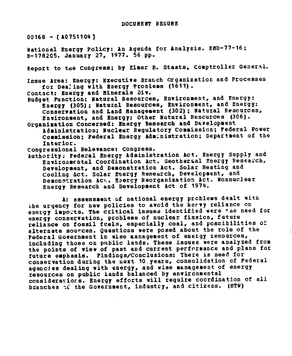 handle is hein.gao/gaobaabso0001 and id is 1 raw text is: 

DOCUMENT RESUME


00168 - (A0751104]

National Energy Policy: An Agenda for Analysis. END-77-16;
B-1782C5. January 27, 1977. 56 pp.

Report to taxe Congress; by Elmer B. Staats, Comptroller General.

Issue Area: Energy: Executive Branch Organization and Processes
    for Dea.ing with Energy Problems (1611).
Contact: Energy and minerals Div.
Budget Function: Natural Resources, Environment, and Energy:
    Energy (305); Natural Resources, Environment, and Energy:
    Conservation and Land management (302); Natural Resources,
    Environment, and Energy: Other Natural Rescurces (306).
Organization Concerned: Energy Research and Dtwelopment
    Administration; Nuclear Regulatory Commission; Federal Power
    Commission; Federal Energy Administration; Department of the
    Interior.
congressional Relevance: Congress.
Authority, Federal Energy Adainistration Act. Energy Supply and
    Enviroamental Coordination Act. Geothersal Energy Reseazch,
    Development, and Demonstration Act. Solar Heating and
    Cooling Act. Solar Energy Research, Development, and
    Demonstration Acto. Sxergy Reorganization Act. Nonnuclear
    Energy Research and Development Act of 1974.

         Ar assessment of national energy problems dealt with
che urgency for new policies to avoid the hervy reliance on
energy impo ts. The critical issues identified were te need for
energy conservation, problems of nuclear fission, future
reliance on fossil feels, especially coal, and possibilities of
alternate sources. Questions were posed about the role of the
Federal Government in wise Lanagement of energy xesources,
including those on public lands. These issues were analyzed from
the points of view of past and current performance and plans for
future emphasis. Findings/Conclusions: There is need for
conservation during the uext 10 years, consolidation of Federal
agencies dealing with energy, and wise management of energy
resources on public lands balanced by environmental
consideratiors. Energy efforts will require coordination of all
branches 4: the Government, industry, and citizens. (HTW)


