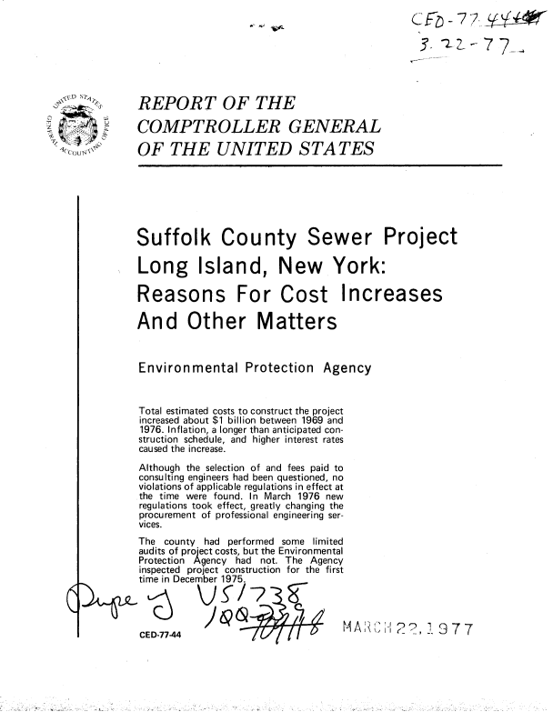 handle is hein.gao/gaobaabto0001 and id is 1 raw text is: 
(i'-
52r


REPORT OF THE

COMPTROLLER GENERAL

OF THE UNITED S TA TES


Suffolk County


Sewer


Project


Long Island, New York:


Reasons


For Cost Increases


And Other Matters


Environmental Protection


Agency


Total estimated costs to construct the project
increased about $1 billion between 1969 and
1976. Inflation, a longer than anticipated con-
struction schedule, and higher interest rates
caused the increase.
Although the selection of and fees paid to
consulting engineers had been questioned, no
violations of applicable regulations in effect at
the time were found. In March 1976 new
regulations took effect, greatly changing the
procurement of professional engineering ser-
vices.
The county had performed some limited
audits of project costs, but the Environmental
Protection Agency had not. The Agency
inspected project construction for the first
time in December 1975.




CED-77-44


.- ,~


I- 7 7_-


\*'XOMAST


11


'A A I' -1Ir- ?, 7. 9 7 7


