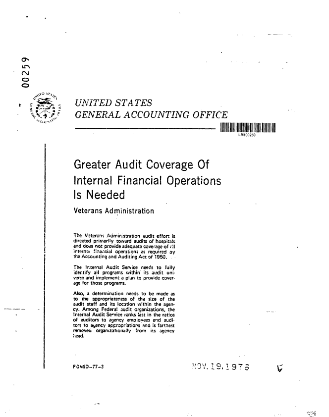 handle is hein.gao/gaobaabud0001 and id is 1 raw text is: 










0

C)


   - UNITED STATES

   N              GENERAL ACCOUNTING OFFICE


                                                                            LM100259




                   Greater Audit Coverage Of


                   Internal Financial Operations

                   Is Needed

                   Veterans Administration


                   The Vaterani Admin's:ration audit effort is
                   directed primarily toward audits of hospitals
                   and dods not provide adequata coverage of ,!1
                   interna f!. cial operataon3 as required oy
                   the Acccunting and Audiing Act of 1950.

                   The Internal Audit Service needs to fully
                   idertify all programs within its audit uni-
                   verse and implement a plan to provide cover-
                   age for those programs.
                   Also, a determination needs to be made as
                   to the 3ppropriateness of the size of the
                   audit staff and its loc3tion within the agen-
                   cy. Among Federal audit organizations, the
                   Internal Audit Service ranks iast in the ratios
                   of auditors to agency employees and audi-
                   to.- to atjency acl:ropr'ations and is farthest
                   removed organazationalHy frorn its agency
                   head.




                   FGNSD..77-3                                     I:O J9Q T


