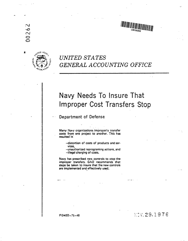 handle is hein.gao/gaobaabug0001 and id is 1 raw text is: 







LM100262


UNITED STATES

GENERAL ACCOUNTING OFFICE


Navy Needs To Insure That

Improper Cost Transfers Stop


Department of Defense



Many.Navy organizations improperly transfer
costs from one project to another. This has
resulted in

    -distortion of costs of products and ser-
    vices,
    --unauthorized reprograming actions, and
    -illegal charging of costs.

Navy has prescribed new controls to stop the
improper transfers. GAO recommends that
steps be taken to insure that the new controls
are implemented and effectively used.


I - I','V 29,97E


    I


~


FGMSD-76 -48


