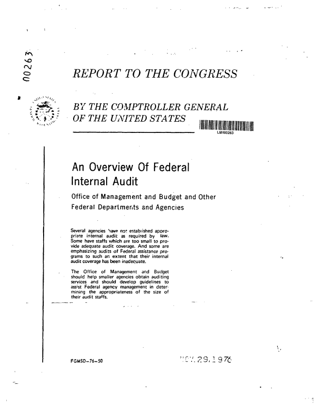 handle is hein.gao/gaobaabuh0001 and id is 1 raw text is: 










(~4


REPORT TO THE CONGRESS


1\\       J 1i 1/


BY THE COMPTROLLER GENERAL


OF THE UNITED STATES


An Overview Of Federal

Internal Audit

Office of Management and Budget and Other

Federal Departments and Agencies



Several agencies iave no! estabiished apDro-
priate internal audit as required by  law.
Some have staffs which are too small to pro-
vide adequate audit coverage. And some are
emphasizing audits of Federal assistance pro-
grams to such an extent that their internal
audit coverage has been inadequate.

The Office of Management and       Budget
should help smaller agencies obtain auditing
services and should develop guidelines to
ass'st Federal agency management in deter-
mining the appropriateness of the size of
their audit staffs.


29,      9 75


FGMSD-76-50


LM100263


