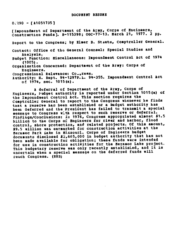 handle is hein.gao/gaobaabvf0001 and id is 1 raw text is: 

DOCURENT RESUME


0 290 - [A1051735]

[Impoundment of Department of the Army, Corps of Enqineers,
Construction Funds]. B-115398; OGC-77-13. march 21# 1977. 2 pp.

Report to the Congress; by Elmer B. Staats, Comptroller General.

Contact: Office of thQ General Counsel: Special Studies and
    Analysis.
Budget Function: Miscellaneous: Impoundment Control Act of 1974
    (1005).
Organization Concerned: Department of the Army: Corps of
    Engineers.
Congressional Relevance: Co..Iress.
Authority: H. Rept. 94-1297P.L. 94-355. Impoundment Control act
    of 1974, sec. 1015(a).

         A deferral of Department of the AIzy, Corps of
Engineers, 1udget authority is reported under Section 1015(a) of
the Impoundsent Control Act. This section requires the
comptroller General to report to the Congress whenever he finds
tuat a reserve has been established or a budget authority has
been deferred and the Presid-nt has failed to transmit a special
message to Congress w-th respect to such reserve or deferral.
Findings/Conclusions: i 1976, Congress appropriated almost $1.5
billion to the Corps of Engincers for river and harbor, flood
control, shore protection, and related projects. Of this amount,
$9.5 million was earmarked for construction activities at the
Neramec Park Lake in Hissouri. Corps of Engineers budget
documents disclosed $2,665,000 in budget authority that has not
been made available for obligation; these funds were intended
for use in construction activities for the Heranec Lake project.
This budgetary reserve was only recently establisLed, and it is
uncertain when a special message on the deferred funds will
reach Congress. (RRS)


