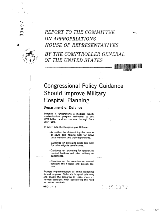 handle is hein.gao/gaobaabwl0001 and id is 1 raw text is: 









REPORT TO THE COMMITTEE...-.

ON APPROPRIATIONS

HOUSE OF REPRESENTATIVES


 BY THE COMPTROLLER GENERAL

OF THE UNITED STATES


                                                    LM100497





 Congressional Policy Guidance


 Should Improve Military

 Hospital Planning

 Department of Defense

 Defense is undertaking a medical facility
 modernization program estimated to cost
 S2.9 billion and to ccntinue through fiscal
 year 1980.

 In July 1976. the Congress gave Defense.

    --A method for determining the number
    of acute care hospital beds for active
    duty members and their dependents.

    --Guidance on providing acute care beds
    for other eligible beneficiaries.

    --Guidance on providing for specialized
    medical facilities and other military re-
    quirements.

    --Direction on the coordination needed
    between tt'e Federal and civilian sec
    tors.

Prompt implementation of these guidelines
should improve Defen3e's hospital planning
and enable the Congress to make more in-
formed decisions when considering the need
for future hospitals.
HRD-77-5                             . '


