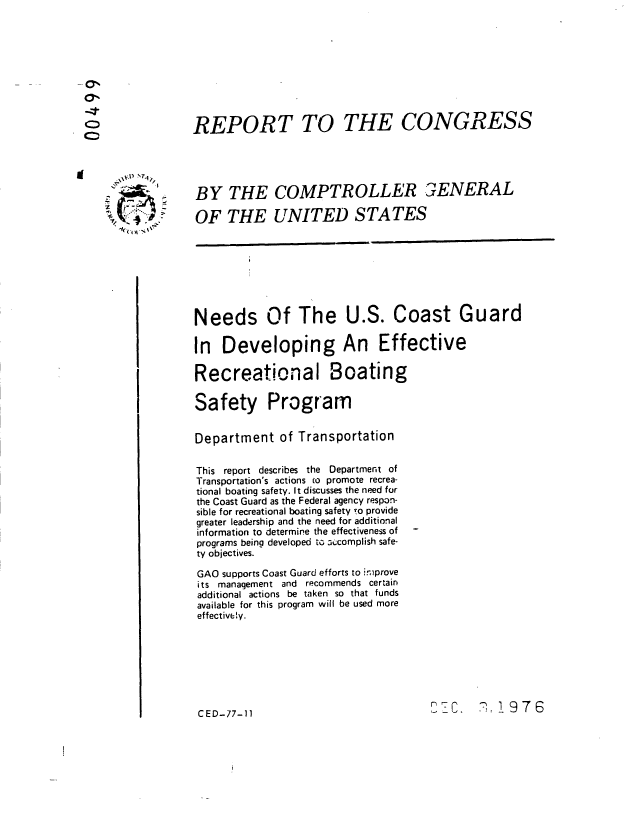 handle is hein.gao/gaobaabwn0001 and id is 1 raw text is: 









REPORT TO THE CONGRESS





BY THE COMPTROLLER 3ENERAL

OF THE UNITED STATES








Needs Of The U.S. Coast Guard

In Developing An Effective

Recreational Boating

Safety Program


Department of Transportation


This report describes the Department of
Transportation's actions co promote recrea-
tional boating safety. It discusses the need for
the Coast Guard as the Federal agency respon-
sible for recreational boating safety to provide
greater leadership and the need for additional
information to determine the effectiveness of
programs being developed to :c;omplish safe-
ty objectives.

GAO supports Coast Guard efforts to iniprove
its management and recommends certain
additional actions be taken so that funds
available for this program will be used more
effectively.








CED-77-11                              1C.   7. 9 7 6


