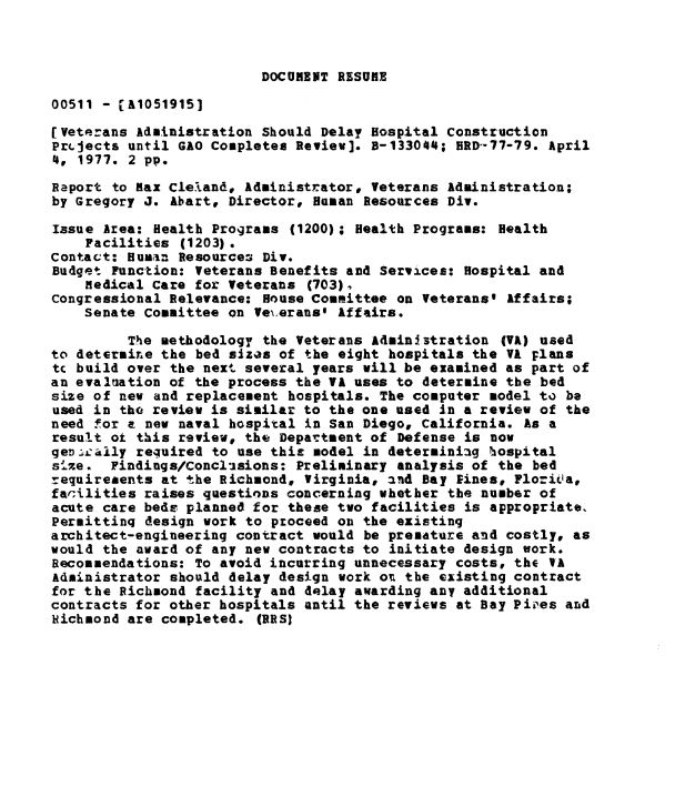 handle is hein.gao/gaobaabwz0001 and id is 1 raw text is: 



DOCUMEiT RESUHE


00511 - A10519151

[Veterans Administration Should Delay Hospital Construction
PrLjects until GAO Completes Review]. a-133044; HRD-77-79. April
4, 1977. 2 pp.

Raport to Max Cleland, Administrator, Veterans Administration;
by Gregory J. Abart, Director, Human Resources Div.

Issue Area: Health Programs (1200); Health Programs: Health
    Facilities (1203).
Contact: Humain Resources Div.
Budget Function: Veterans Benefits and Services: Hospital and
    medical Care for Veterans (703).
Congressional Relevance: House Committee on Veterans' Affairs;
    Senate Committee on Veierans' Affairs.

         The methodology the Veterans Admini3stration (VA) used
to determire the bed sizes of the eight hospitals the VA plans
tc build over the next several years will be examined as part of
an evaluation of the process the VA uses to determine the bed
size of new and replacement hospitals. The computer model to be
used in tho review is similar to the one used In a review of the
need for a new naval hospital in San Diego, California. As a
result ot this review, the Departsent of Defense is now
gent'aily required to use this model in determiniag hospital
5sze. Findings/Conclisions: Preliminary analysis of the bed
requirements at the Richmond, Virginia, and Bay Eines, Florita,
facilities raises questions concerning whether the number of
acute care beds planned for these two facilities is appropriate,
Perittinq design work to proceed on the existing
architect-engineering contract would be premature and costly, as
would the award of any new contracts to initiate design work.
Recommendations: To avoid incurring unnecessary costs# the VA
Administrator should delay design work ot the existing contract
for the Richmond facility and delay awarding any additional
contracts for other hospitals until the reviews at Bay Pipes and
Richnond are completed. (RRS)


