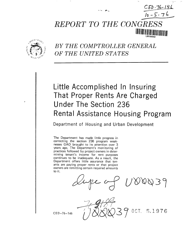 handle is hein.gao/gaobaabxc0001 and id is 1 raw text is: 
C E  - 4-


REPORT TO THE CONGRESS


                                         LM100542


BY THE COMPTROLLER GENERAL

OF THE UNITED STATES


Little Accomplished In Insuring

That Proper Rents Are Charged

Under The Section 236

Rental Assistance Housing Program


Department of Housing and Urban Development



The Department has made little progress in
correcting the section 236 program weak-
nesses GAO brought to its attention over 3
years ago. The Department's monitoring of
practices followed by project owners in deter-
mining tenant's income for rent purposes
continues to be inadequate. As a result, the
Department offers little assurance that ten-
ants are paying proper rents or that project
owners are remitting certain required amounts
to it.


'-7     /  /
/ /


1976


CED-76-146


OCT.


   V) \)


/

  -k ~


