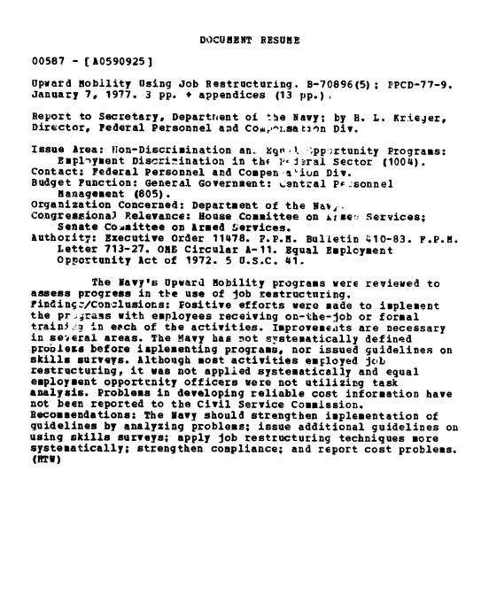 handle is hein.gao/gaobaabxz0001 and id is 1 raw text is: 

DOCUMENT RESUME


00587 - [A0590925]
Upward nobility Using Job Restructuring. B-70896(5); IPCD-77-9.
January 7, 1977. 3 pp. * appendices (13 pp.),
Report to Secretary, Departrnent oi the Navy; by H. L. Krieger,
Director, Federal Personnel aDd Cou,,z.sat nn Div.
Issue Area: Non-Discrimination an. Eq,. pp-rtunity Programs:
    Emplnyment Discri.ination in thc  P iJral sector (1004).
Contact: Federal Personnel and Compen -a-iun Div.
Budget Function: General Government: %.entral Pr.sonnel
    management (805).
organization Concerned: Department of the Nav
Congreimiona) Relevance: House Committee on kise   Services;
    Senate CocAittee on Armed Services.
Authorit7: Executive Order 11478. F.P.H. Bulletin '410-83. F.P.M.
    Letter 713-27. OE Circular A-11. Equal Employment
    Opportunity Act of 1972. 5 U.S.C. 41.
         The Navy's Upward nobility programs were reviewed to
assess progress in the use of job restructuring.
Finding.-/Conz-lusions: Positive efforts were made to implement
the prj rans with employees receiving on-the-job or formal
train3:'i in eech of the activities. Improvemeats are necessary
in se°eral areas. The Navy has not systematically defined
probless before implementing programs, nor issued guidelines on
skills surveys. Although most activities employed job
restructuring, it was not applied systematically and equal
employment opportrnity officers were not utilizing task
analysis. Problems in developing reliable cost information have
not been reported to the Civil Service Commission.
Recommendations: The Navy should strengthen implementation of
guidelines by analyzing problems; issue additional guidelines on
using skills surveys; apply job restructuring techniques more
systematically; strengthen compliance; and report cost problems.
(RTV)


