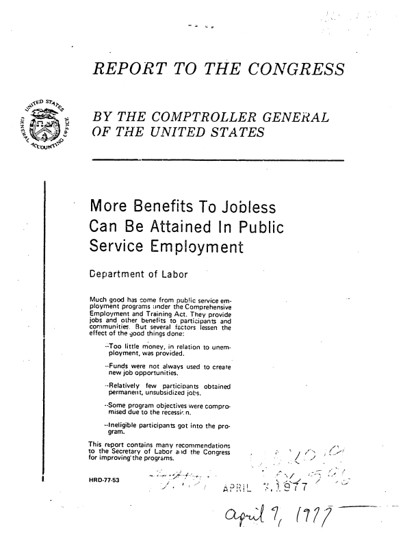 handle is hein.gao/gaobaabyi0001 and id is 1 raw text is: 

-   ' P


REPORT TO THE CONGRESS





BY THE COMPTROLLER GENERAL

OF THE UNITED STATES








More Benefits To Jobless

Can Be Attained In Public

Service Employment


Department of Labor


Much good has come from pub!ic service em-
ployment programs tinder the Comprehensive
Employment and Training Act. They provide
jobs and other benefits to participants and
communities. But several factors lessen the
effect of the good things done:
    --Too little money, in relation to unem-
    ployment, was provided.
    --Funds were not always used to create
    new job opportunities.
    --Relatively few particinants obtained
    permanent, unsubsidized jobs.
    --Some program objectives were compro-
    mised due to the recessi, n.
    --Ineligible participants got into the pro-
    gram.
This report contains many recommendations
to the Secretary of Labor aiid the Congress -     '
for improving the programs.                    /  -    .


HRD-77-53        .                        --

                      '       cA 4::    l(.   (7/? r


