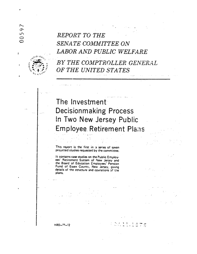 handle is hein.gao/gaobaabyj0001 and id is 1 raw text is: 








REPORT TO THE

SENATE COMMITTEE ON

LABOR AND PUBLIC WELFARE


BY THE COMPTROLLER GENERAL

OF THE UNITED STATES


The Investment-

Decisionmaking Process

In Two New Jersey Public

Employee. Retirement Plans




This report is the first in 3 series of seven
projected studies requested by the committee.

It contains case studies on the Public Employ-
ees' Retirement System of New Jersey and
the Board of Education Employees' Pension
Fund of Essex Count,', New Jersey, giving
details of the structure and operations of tie
plans.














HRD-77-12


'-* -ba- ~

~
      a
  ~ -~ ..~.
  ~


