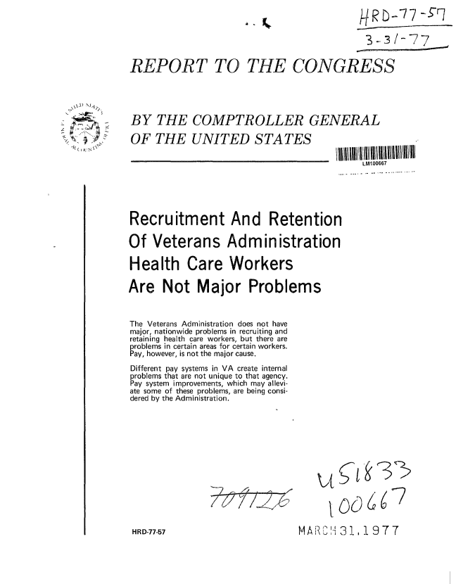 handle is hein.gao/gaobaabzq0001 and id is 1 raw text is: 3-- 1-77 7


REPORT TO


THE CONGRESS


BY THE COMPTROLLER GENERAL
OF THE UNITED STATES


LM100667


Recruitment And Retention
Of Veterans Administration
Health Care Workers
Are Not Major Problems

The Veterans Administration does not have
major, nationwide problems in recruiting and
retaining health care workers, but there are
problems in certain areas for certain workers.
Pay, however, is not the major cause.
Different pay systems in VA create internal
problems that are not unique to that agency.
Pay system improvements, which may allevi-
ate some of these problems, are being consi-
dered by the Administration.


77Y77I7~


kit

  V


HRD-77-57


  \\A) ~'i
  ~  *I;,

>;~ v' f
  k(~1 ~


06


66


7


t   e_3


M A     3 1'- ,' , 1 9 7 7


