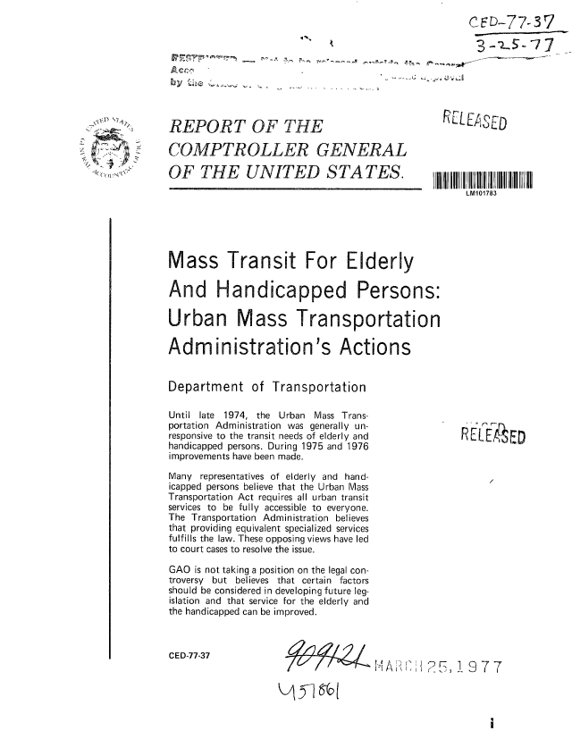 handle is hein.gao/gaobaacdd0001 and id is 1 raw text is: 
CED-77-37


REPORT OF THE

COMPTROLLER GENERAL

OF THE UNITED S TA TES.


'(, C( Wt N.


RELEASED


Mass Transit For Elderly

And Handicapped Persons:

Urban Mass Transportation

Administration's Actions


Department of Transportation


Until late 1974, the Urban Mass Trans-
portation Administration was generally un-
responsive to the transit needs of elderly and
handicapped persons. During 1975 and 1976
improvements have been made.

Many representatives of elderly and hand-
icapped persons believe that the Urban Mass
Transportation Act requires all urban transit
services to be fully accessible to everyone.
The Transportation Administration believes
that providing equivalent specialized services
fulfills the law. These opposing views have led
to court cases to resolve the issue.

GAO is not taking a position on the legal con-
troversy but believes that certain factors
should be considered in developing future leg-
islation and that service for the elderly and
the handicapped can be improved.


CED-77-37


R EF ED


H.- t   1,2I7 1977


#-fAZ4


 51 6b


LM101783


