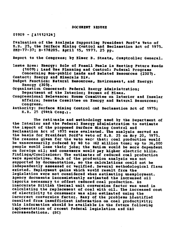 handle is hein.gao/gaobaacdl0001 and id is 1 raw text is: 




DOCUMENT SESUME


01909 - [A1112124]

Evaluation of the Aalysis Supporting President Ford's Veto of
H.R. 25, the Surface Mining Cnntrol and Reclamation Act of 1975.
END-77-37; B-178205. April 15, 1971. 25 pp.

Report to the Congress; by Elmer B. Staatsc Comptroller General.

Issue Area: Energy: Role of Fossil Fuels in meeting Future Needs
     (1609); Land Use Planning and Control: Federal Programs
     Concerning son-public Lands and Related Resources (2307).
Contact: Energy and Minerals Div.
Budget Function: Natural Resources, Environment, and Energy:
    Energy (305).
Organizaticn Concerned: Federal Energy Administration;
    Department of the Interior; Bureau of Hines.
Congressional Relevance: House Committee on Interior and Insular
    Affairs; Senate Committee on Energy and Natural Resources;
    Congress.
Authority: Surface lining Control and Reclamation act of 1975;
    H.R. 25 (94th Cong.).

         The ratinale and methodology used by the Department of
the Interior and the Federal Energy adsinistration to estimate
the impact of the proposed Surface lining Control and
Reclamation Act of 1975 were evaluated. The analysis served as
the basis for President lord's veto of H.R, 25 on Bay 20, 1975.
The reasons given for the veto were that: coal production would
be unnecessarily r4tduced by 4O to 162 million tons; up to 36,000
people would lose their jobs; the Nation would be more dependent
on foreign oil; and consumers would pay higher electric bills.
Findings/Conclusionr: The estimates of reduced coal production
were speculative. Much of the prodvction analysis was not
supported by documentation, so the calculations could not be
independently assessed or verified. Several methodological flaws
existed. Employment gains which would result from the
legislation were not considered when estimating unemployment.
Agency documents inconsistently estimated the increased oil
imports necessary to offset reduced coal production. An
inaccurate British thermal unit conversion factor was used in
calculating the replacement of coal with oil. The increased cost
of electricity to consumers was also estimated using the
incorrect conversion factor. Nany of the problems identified
resulted from insufficient information on coal productivity;
this information should be available in the future following
implementation of recent Pederal legislation and GAO
recommendations. (SC)


