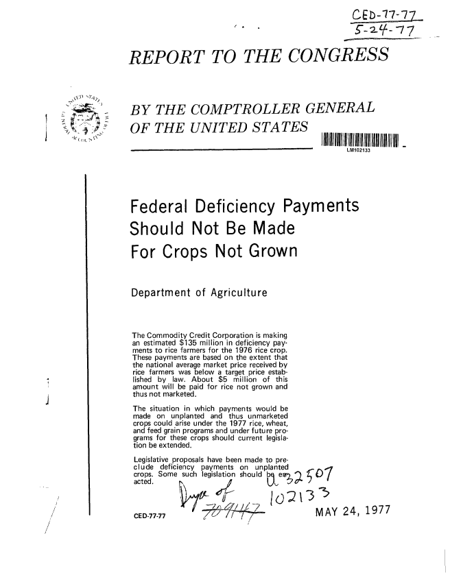 handle is hein.gao/gaobaacer0001 and id is 1 raw text is: 
                                                                £Eb-77-77_




                 REPORT TO THE CONGRESS





                 BY THE COMPTROLLER GENERAL
     ,. :.        OF THE UNITED STATES


                                                               LM102133






                  Federal Deficiency Payments

                  Should Not Be Made

                  For Crops Not Grown



                  Department of Agriculture




                  The Commodity Credit Corporation is making
                  an estimated $135 million in deficiency pay-
                  ments to rice farmers for the 1976 rice crop.
                  These payments are based on the extent that
                  the national average market price received by
                  rice farmers was below a target price estab-
                  lished by law. About $5 million of this
                  amount will be paid for rice not grown and
                  thus not marketed.
                  The situation in which payments would be
                  made on unplanted and thus unmarketed
                  crops could arise under the 1977 rice, wheat,
                  and feed grain programs and under future pro-
                  grams for these crops should current legisla-
                  tion be extended.

                  Legislative proposals have been made to pre-
                  clude deficiency payments on unplanted
                  crops. Some such legislation should b  err;


                                               1o)213
                   CED-77--                             MAY   24, 1977
                   CE/D-77-77            7
/


