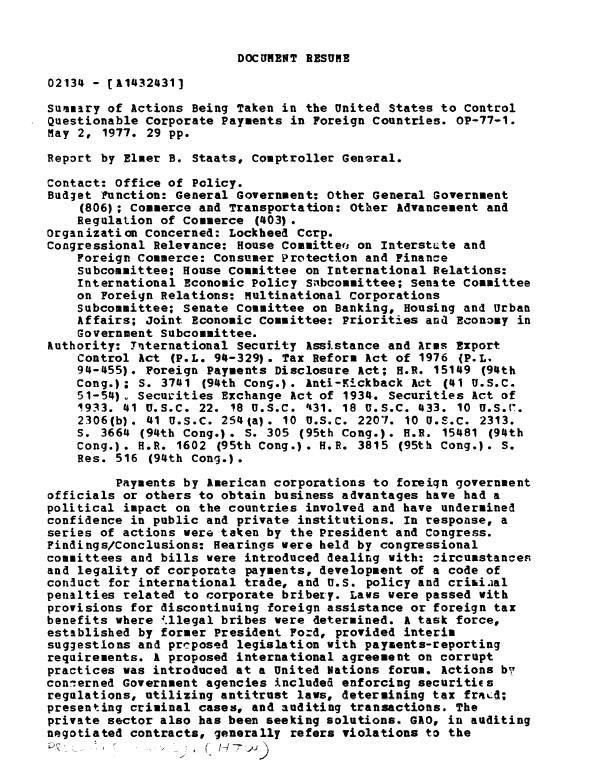handle is hein.gao/gaobaaces0001 and id is 1 raw text is: 


DOCUMNT RESUME


02134 - [11432431]

Summary of Actions Being Taken in the United States to Control
Questionable Corporate Payments in Foreign Countries. OP-77-1.
May 2, 1977. 29 pp.

Report by Elmer B. Staats, Comptroller General.

Contact: Office of Policy.
Budget Function: General Government: Other General Government
    (806); Commerce and Transportation: Other Advancement and
    Regulation of Commerce (403).
Organization Concerned: Lockheed Cerp.
Congressional Relevance: House Committee on Interstute and
    Foreign Commerce: Consumer Protection and Finance
    Subcommittee; House Committee on International Relations:
    International Economic Policy Subcommittee; Senate Committee
    on Foreign Relations: multinational Corporations
    Subcommittee; Senate Committee on Banking, Housing and Urban
    Affairs; Joint Economic Committee: Priorities ana Economy in
    Government Subcommittee.
Authority: Tnternational Security Assistance and Arms Export
    Control Act (P.L. 94-329). Tax Reform Act of 1976 (P.L.
    94-455). Foreign Payments Disclosure Act; H.R. 15149 (94th
    Cong.); S. 3741 (94th Cong.). Anti-Kickback Act (41 U.S.C.
    51-54) . Securities Exchange Act of 1934. Securities Act of
    1933. 41 U.S.C. 22. 18 U.S.C. 1431. 18 U.S.C. 433. 10 U.S.(r.
    2306(b). 41 U.S.C. 254(a). 10 U.S.C. 2207. 10 U.S.C. 2313.
    S. 3664 (94th Cong.). S. 305 (95th Cong.). H.R. 15481 (94th
    Cong.). H.R. 1602 (95th Cong.). H.R. 3815 (95th Cong.). S.
    Res. 516 (94th Cong.).

         Payments by American corporations to foreign government
officials or others to obtain business advantages have had a
political impact on the countries involved and have undermined
confidence in public and private institutions. In response, a
series of actions were taken by the President and Congress.
Findings/Conclusions: Hearings were held by congressional
committees and bills were introduced dealing with: zircumstances
and legality of corporate payments, development of a code of
conuct for international trade, and U.S. policy and criaiaal
penalties related to corporate bribery. Laws were passed with
provisions for discontinuing foreign assistance or foreign tax
benefits where illegal bribes were determined. A task force,
established by former President Ford, provided interim
suggestlons and prcposed legislation with payments-reporting
requirements. A proposed international agreement on corrupt
practices was introduced at a United Nations forum. Actions by
conierned Government agencies included enforcing securities
regulations, utilizing antitrust laws, determining tax fracd;
presenting criminal cases, and auditing transactions. The
private sector also has been seeking solutions. GAO, in auditing
negotiated contracts, generally refers violations to the
.7-


