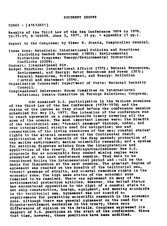 handle is hein.gao/gaobaacit0001 and id is 1 raw text is: 


DOCUMENT RESUME


02465 - [11612601]

Results of the Third Law of the Sea Conference 1974 to 1976.
ID-77-37; B,-145099. June 3, 1977. 33 pp. * appendix (1 pp.).

Report to the Congress; by Elmer B. Staats, Comptroller General.

Issue Area: Materials: International Policies and Practices
    (Including Seabed Resources) (1803); Envircumental
    Protection Programs: Bnergy/Environmental Protection
    Conflicts (2204) .
Contact: International Div.
Budget Function: International Aff&irs (150); Natural Resources,
    Environment, and Energy: Water Resources and Power (301';
    Natural Vesources, Ervironment, and Energy: Pollution
    Control and Abatement (304).
organization concerned: Deparment of State; National Security
    Council.
Congressional Relevance: House Committee on International
    Relations; Senate Committee on Foreign Relations; Congress.

         G.O examined U.S. participation in the various sessions
of the Third Law of the Sea Conferenc.e (1974-1976) and the
status of the issues as they stood before the conference session
scheduled for Ray 23, 1977. The intention of the conference was
to reach agreement on a comprehensive treaty covering all the
uzes of the oceans. The most important issues were: the breadth
of the territorial sea; transit passage through, under, and
over international straits use4 for navigation; use and
conservation of tha living resources of the sea; coastal states'
rights to the mineral resources of the Continental Shelf;
explaitation of the minerals of the deep seabed; protection of
the marine environment; marine scientific research; and a system
for settling disputes arising from the interpretation and
applicrtion of the treaty. Findings/Conclusions: New U.S.
proposals for ar acceptable deep seabed mining regime were
presented at the last conference session. They were to be
considered during the intersessional period and ciuld be the
basis for discussion at the next session. The greatest degree of
agreement was reached on the breadth of the territorial sea,
transit passage of straits, and coastal resource rights in the
economic zone. The high seas status of the economic zone
remained to be resolved. There was agreement on many of the
environmental protection articles. However, the United States
has encountered opposition to the right of a coastal state to
set ship construction, design, equipment, and manning standards
in thi territorial sea. Agreement was not reach-d on
requirements for permitting scientific research in the economic
zone. Although there was general agreement on the need for a
dispute-settlement mechanism in the treaty, there were
differences of opinion on the details. Congress expresse4 its
support of U.S. positions at the start of the conference. Since
that time, however, these positions have been modified.


