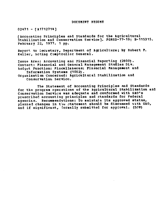 handle is hein.gao/gaobaaciu0001 and id is 1 raw text is: 




DOCUMENT RESUME


02471 - CA1712714]

(Accoanting Principles and Standards for the Agricultural
Stabilization and Conservation Service]. FGMSD-77-19- B-115315.
February 22, 1977. 1 pp.

Report to Secretary, Department of Agriculture; by Robert F.
Keller, Acting Cmptrollr General.

Issue Area: Ecconnting and Financial Reporting (2800).
Contact: Financial and General Management Studies Div.
b5dgt Function: Miscellaneous: Fin3ncial Management and
    Information Systems (1002).
Organization Concerned: Agricultural Stabilization and
    Conservation Service.

         The Statement of Accounting rrinciples and Standards
for the program operations of the kgricultural Stabilization and
Conservation Service was adequate and conformed with GAO's
prescribed accounting principles and rtandards for Federal
agencies. Recommendations: To maintain its approved status,
planned changes in tVie tatement should be discussed %ith GAO,
and if significant, Eormally submitted for approval. (DJP)



