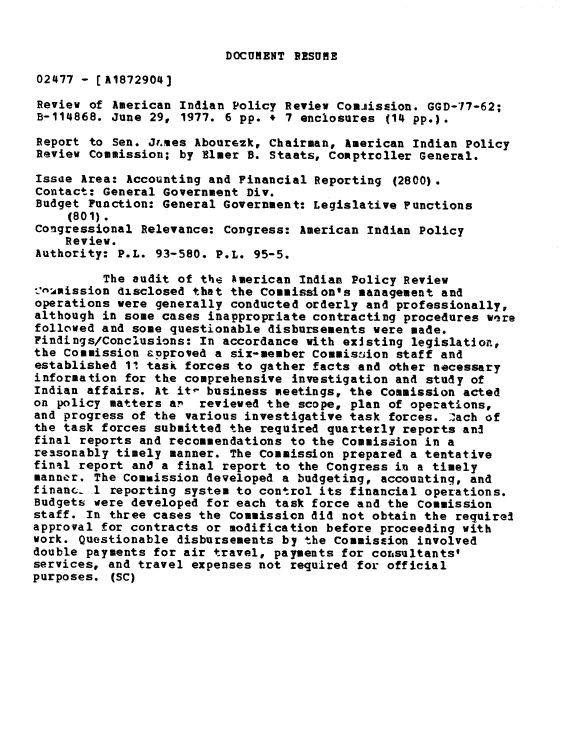 handle is hein.gao/gaobaaciz0001 and id is 1 raw text is: 


DOCURENT PRSUME


02477 - [A1872904]

Review of American Indian Policy Review Comjission. GGD-77-62;
B-114868. June 29, 1977. 6 pp. + 7 enclosures (14 pp.).

Report to Sen. Jr.mes Abourezk, Chairman, American Indian Policy
Review Commission; by Elmer B. Staats, Comptroller General.

Issae Area: Accounting and Financial Reporting (2800).
Contact: General Government Div.
Budget Function: General Government: Legislative Functions
     (801).
Congressional Relevance: Congress: American Indian Policy
    Review.
Authority: P.L. 93-580. P.L. 95-5.

         The audit of the American Indian Policy Review
-'numission disclosed that the Commission's management and
operations were generally conducted orderly and professionally,
although in some cases inappropriate contracting procedures wqre
followed and some questionable disbursements were made.
Findings/Conclusions: In accordance with existing legislation,
the Commission approved a six-member Commis:sion staff and
established 1! task forces to gather facts and other necessary
information for the comprehensive investigation and study of
Indian affairs. At it- business meetings, the Commission acted
on policy matters an reviewed the scope, plan of operations,
and progress of the various investigative task forces. .ach of
the task forces submitted the required quarterly reports and
final reports and recommendations to the Commission in a
reasonably timely manner. The Commission prepared a tentative
final report and a final report to the Congress in a timely
manner. The Commission developed a budgeting, accounting, and
financ 1 reporting system to control its financial operations.
Budgets were developed for each task force and the Commission
staff. In three cases the Commission did not obtain the required
approval for contracts or modification before proceeding with
work. Questionable disbursements by the Commission involved
double payments for air travel, payments for corsultants'
services, and travel expenses not required for official
purposes. (SC)


