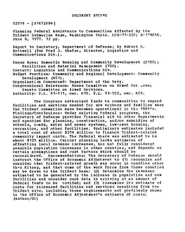 handle is hein.gao/gaobaacjj0001 and id is 1 raw text is: 


DOCUMENT REFUME


02519 - [A1672684]

Planning Federal Assistance to Communities Affected by the
Trident Submarine Base, Washington State. LCD-77-320; B-178056.
June 8, 1977. 12 pp.

Report to Secretary, Department of Defense; by Robert G.
Rothwell (for Fred J. Shafer, Director, Logistics and
Communications Div.).

Issue Area: Domestic Housing and Community Development (2100);
    Facilities and Material Manageaent (700).
Contact: Logistics and Communications Div.
Budget Function: Community and Regional Development: Community
    Development (451).
Organizaticn Concernedt Department of the Navy.
Congressional Relevance: House Committee on Armed Serices;
    Senate Committee on Armed Services.
Authority: P.L. 91-511, sec. 610. P.L. 93-552, sec. 609.

         The Congress authorized funds to communities to expand
facilities and services needed for new workers and families when
the Trident submarine base becomes operational in the 1980's.
Findings/Conclusions: Under existing Federal programs, the
Secretary of Defense provides financial aid to other departments
and agencies for planning, construction, and/or subsidies of
schools, roads, water and sewer systems, low-rent housing,
recre&tion, and other facilities. Preliminary estimates included
a total cost of about $204 million to finance Trident-related
community impact costs. The Federal share was estimated to be
about $120 million. Current planning lacks estimates of
offsetting local revenue increases, his not fully considered
possible population increases in other counties, and depends on
certain assumptions and cost factors which should be
reconsidered.  Recommendations: The Secretary of Defense should
instruct the Office of Economic Adjustment to (1) recognize and
consider that Trident-related growth may occur in counties other
than Kitsap, and that some of the work force from those counties
may be drawn to the Trident base: (2) determine the revenues
estimated to be generated by the increase in population and new
facilities and consider such data in arriving at an amount of
Federal funds to be rovided; and (3) reexamine its estimate of
costs for increased facilities and services resulting from the
Trident site, including those requirements not previgusly shown
in the Office of Economic Adjustment's estimate of costs.
(Author/SC)


