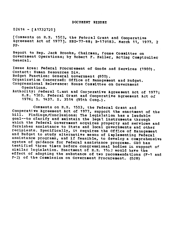 handle is hein.gao/gaobaacka0001 and id is 1 raw text is: 



DOCUMENT SESUME


02614 - [A1732720]

(Comments on H.R. 1503, the Federal Grant and Cooperative
Agreement Act of 1977). HRD-77-48; B-179183. March 11, 1977. 2
pp.
Report to Rep. Jack Brooks, Chairman, Fouse Committee on
Government Operations; by Robert F. Keller, Acting Comptroller
General.

Issue Area: Federal Procurement of Goods and Services (1900).
Contact: Human Resources Div.
Budget Function: General Government (800).
Organization Concerned: Office of Management and Budget.
Congressional Relevance: House Committee on Government
    Operations.
Authority: Federal GLant and Cooperative Agreement Act of 1977;
    H.R. 1503. Federal Grant and Cooperative Agreement Act ot
    1976; S. 1437. S. 3514 (95th Cong.).

         Comments on H.R. 1503, the Federal Grant and
Cooperative Agreement Act of 1977, support the enactment of the
bill. Findings/Conclusions: The legislation has a laudable
goal--to clarify and maintain the legal instruments through
which the Federal Government acquires property and services and
furnishes assistance to State and local governments and other
recipients. Specifically, it requires the Office of Management
and Budget to study alternative means of implementing Federal
assistance programs, and if feasible, to develcp a comprehensive
system of guidance for Federal assistance programs. GAO has
testified three times before congressional bodies ih support of
similar legislation. Enactment of H.R. 1503 would have the
effect of adopting the substance of two recommendations (F-1 and
F-2) of the Commission on Government Procurement. (DJM)


