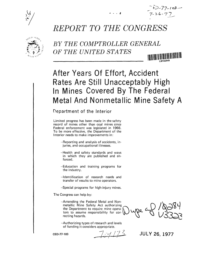 handle is hein.gao/gaobaacmi0001 and id is 1 raw text is: 
7-2 47 7- -


REPORT TO


THE CONGRESS


BY THE COMPTROLLER GENERAL


OF THE UNITED STATES


LIV1021349


After Years Of Effort, Accident

Rates Are Still Unacceptably High

In Mines Covered By The Federal

Metal And Nonmetallic Mine Safety A

Department of the Interior

Limited progress has been made in the safety
record of mines other than coal mines since
Federal enforcement was legislated in 1966.
To be more effective, the Department of the
Interior needs to make improvements in:

    --Reporting and analysis of accidents, in-
    juries, and occupational illnesses.

    --Health and safety standards and ways
    in which they are published and en-
    forced.

    --Education and training programs for
    the industry.

    --Identification of research needs and
    transfer of results to mine operators.

    --Special programs for high-injury mines.

The Congress can help by:


    --Amending the Federal Metal and Non-
    metallic Mine Safety Act authorizing
    the Department to require mine opera-
    tors to assume responsibility for cor-O
    recting hazards.

    --Authorizing types of research and levels
    of funding it considers appropriate.

CED-77-103                  / /   ?


JULY 26, 1977


1) ~1

714
1~' ~-'
( CCI N


