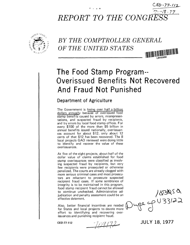 handle is hein.gao/gaobaacnb0001 and id is 1 raw text is: 
                  I . - a


REPORT TO


                          CE   -77-/.._

                          T-E -/? O7S
THE CONGRESS


BY THE COMPTROLLER GENERAL


OF THE UNITED STATES


The Food Stamp Program--

Overissued Benefits Not Recovered

And Fraud Not Punished

Department of Agriculture

The Government is losing over half a billion
dollars annually because of overissued food
stamp benefits caused by errors, misrepresen-
tations, and suspected fraud by recipients,
and by errors by local food stamp offices. For
every $100 of the more than $5 billion in
annual benefits issued nationally, overissuan-
ces account for about $12; only about 12
cents of that $12 has been recovered. The 8
local projects GAO reviewed were doing little
to identify and recover the value of these
overissuances.


At five of the eight projects, about half of the
dollar value of claims established for food
stamp overissuances were classified as involv-
ing suspected fraud by recipients, but very
few recipients were prosecuted or otherwise
penalized. The courts are already clogged with
more serious criminal cases and most prosecu-
tors are reluctant to prosecute suspected
recipient fraud cases. If some semblance of
integrity is to be maintained in this program,
food stamp recipient fraud cannot be allowed
to continue unchecked. Administrative ad-
judication and penalty assessment could be an
effective deterrent.

Also, better financial incentives are needed
for States and local projects to devote more
effort to identifying and recovering over-
issuances and punishing recipient fraud.


CED-77-112


- ;f//~72
£ *' ~


JULY 18, 1977


_1( ( ( At , '\ \


     ) &*  _ (5 '



Zr U _331e; -a


LMA03050


