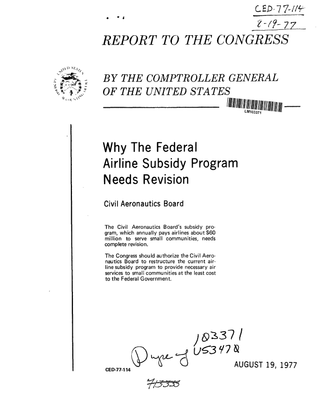 handle is hein.gao/gaobaacpr0001 and id is 1 raw text is: 
                 07
                                               -'/z- 77

    REPORT TO THE CONGRESS





- BY THE COMPTR OLLER GENERAL

     OF THE UNITED STATES

                        , ,          III/11111/I/I11111111/1111111!!111111111 - -
                                          LF0103371





     Why The Federal

     Airline Subsidy Program

     Needs Revision


     Civil Aeronautics Board


     The Civil Aeronautics Board's subsidy pro-
     gram, which annually pays airlines about $60
     million to serve small communities, needs
     complete revision.

     The Congress should authorize the Civil Aero-
     nautics Board to restructure the current air-
     line subsidy program to provide necessary air
     services to small communities at the least cost
     to the Federal Government.











                                       AUGUST 19, 1977
     CED-77-1 14



