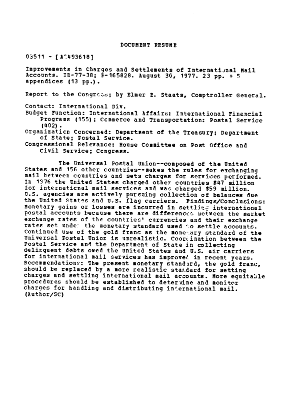 handle is hein.gao/gaobaacqs0001 and id is 1 raw text is: 





DOCUMENT RESUME


03511 - [ARL4936181
Improvements in Charges and Settlements of International Mail
Accounts. ID-77-38; E-165828. August 30, 1977. 23 pp. + 5
appendices (13 pp.).

Report to the Congri. ; by Elmer E. Staats, Comptroller General.

Contact: International Div.
Budget Function: International Affairs: International Financial
    Programs (155); Ccmmerce and Transportation: Postal Service
    (402).
Crganizaticr Concerned: Department of the Treasury; Department
    of State; Postal Service.
Congressional Relevance: House Committee on Post Office and
    Civil Service; Ccngress.

         The Universal Postal Union--composed of the United
states and 156 other countries--makes the rules for exchanging
mail between ccuntries and sets charges for services performed.
In 1S76 the United States charged other countries $47 million
for internaticnal mail services and was charged $59 million.
U.S. agencies are actively pursuing collection of balances due
the United States and U.S. flag carriers. Findings/Conclusions:
Monetary gains or losses are incurred in settllt.9 international
postal accounts because there are differences netween the market
exchange rates of the countries' currencies and their exchange
rates set unde* the monetary standard used 1.o settle accounts.
Continued use of the gold franc as the mone,:ary standard of the
Universal Postal Union is unrealistic. Coor.ination between the
Postal Service and the Department of State in collecting
delirquent debts owed the United States and U.S. air carriers
for international mail services has improve? in recent years.
ReccmmendationF-: The present monetary standird, the gold franc,
should be replaced by a more realistic staT.dard for setting
charges and settling international mail accounts. More equitable
procedures should be established to deter Aine and monitor
charges for handling and distributing int.ernational mail.
(Author/SC)


