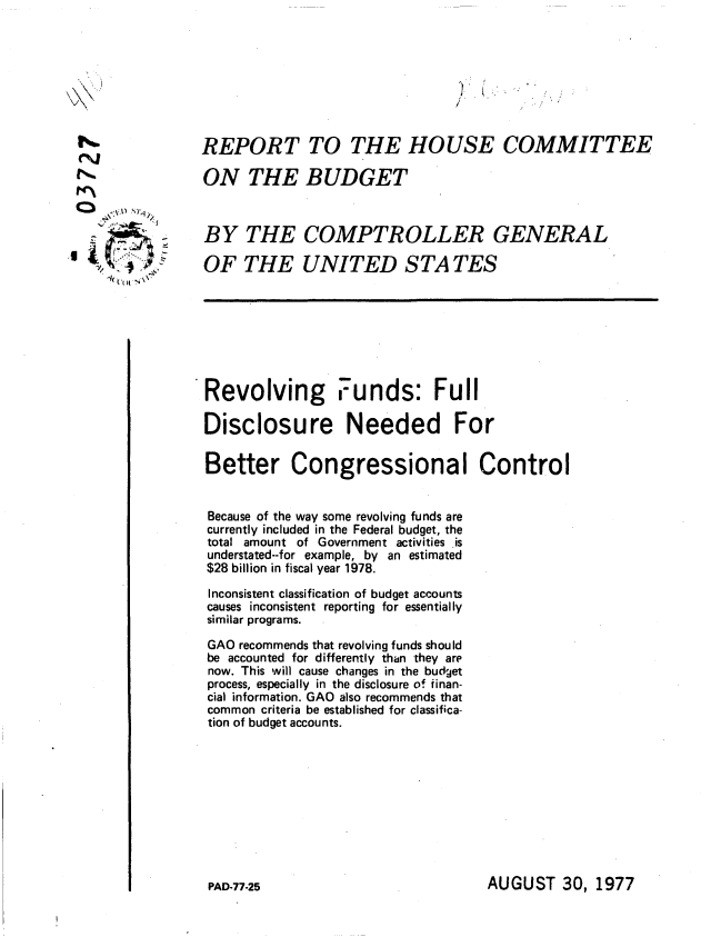 handle is hein.gao/gaobaacre0001 and id is 1 raw text is: 












0=1
  .,- \.t 1 /



  g .I .. x


REPORT TO THE HOUSE COMMITTEE

ON THE BUDGET



BY THE COMPTROLLER GENERAL

OF THE UNITED S TA TES


Revolving Funds: Full

Disclosure Needed For

Better Congressional Control


Because of the way some revolving funds are
currently included in the Federal budget, the
total amount of Government activities is
understated--for example, by an estimated
$28 billion in fiscal year 1978.

Inconsistent classification of budget accounts
causes inconsistent reporting for essentially
similar programs.

GAO recommends that revolving funds should
be accounted for differently than -they are
now. This will cause changes in the budget
process, especially in the disclosure of finan-
cial information. GAO also recommends that
common criteria be established for classifica-
tion of budget accounts.


AUGUST 30, 1977


PAD-77-25


