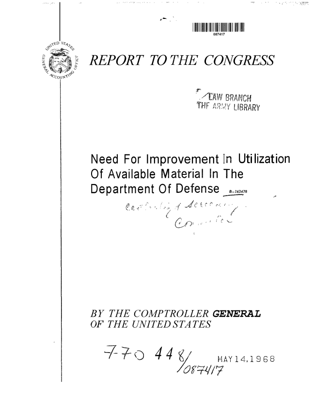 handle is hein.gao/gaobaadzl0001 and id is 1 raw text is: 
II IIII     II III I II II
   087417


REPORT


TO THE


CONGRESS


-'TAW ISRANCH
Y F M?.?yY LIBRARY


For Improvement In Utilization


Of Available Material In The


Department Of


Defense


CiJ


BY THE COMPTROLLER GENERAL
OF THE UNITED STA TES


-i7 ;lo


4 4/


HAY 14,1968


Need


B- 763478


