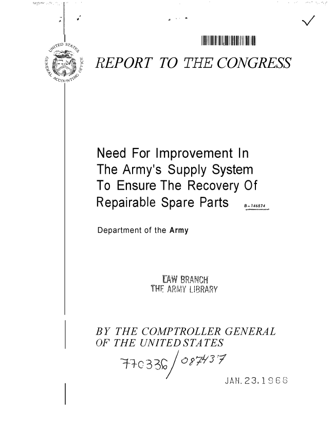 handle is hein.gao/gaobaaeab0001 and id is 1 raw text is: 


REPORT


TO THE CONGRESS


Need For Improvement In


The Army's


Supply


System


To Ensure The Recovery
Repairable Spare Parts


Of
B- 146874


Department of the Army


           EAW BRANC1{
         TH*F ARMY LIBRARY

BY THE COMPTROLLER GENERAL
OF THE UNITED S TA TES

                    JAN. 23, 196S


A I I .


