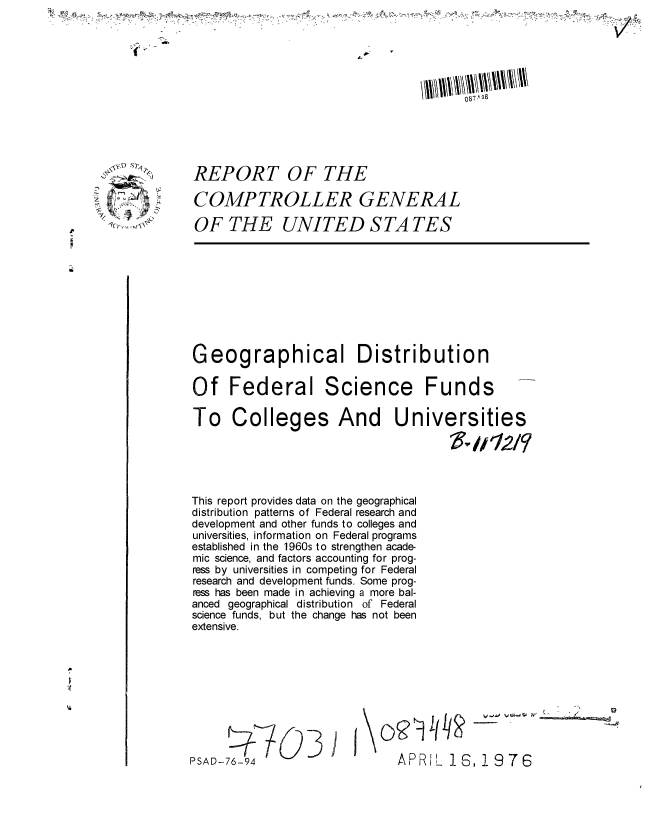 handle is hein.gao/gaobaaeai0001 and id is 1 raw text is: 












REPORT OF THE

COMPTROLLER GENERAL

OF THE UNITED S TA TES


Geographical Distribution

Of Federal Science Funds


To Colleges And


This report provides data on the geographical
distribution patterns of Federal research and
development and other funds to colleges and
universities, information on Federal programs
established in the 1960s to strengthen acade-
mic science, and factors accounting for prog-
ress by universities in competing for Federal
research and development funds. Some prog-
ress has been made in achieving a more bal-
anced geographical distribution of Federal
science funds, but the change has not been
extensive.


PSAD-76-94


I-0 v V  _ _ _ _ _


APRIL 16, 19 7 6


Universities
        V-112/


C)'R I It


14


