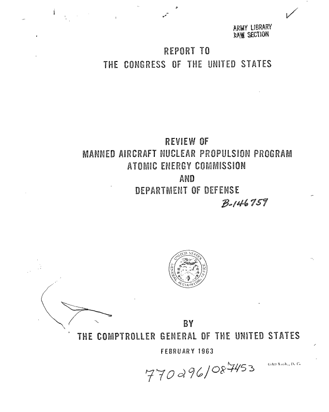 handle is hein.gao/gaobaaeak0001 and id is 1 raw text is: 
ARMY LIBRARY
M~ SwEClGIm


REPORT TO


THE CONGRESS


OF THE UNITED


STATES


                 REVIEW OF
MANNED AIRCRAFT NUCLEAR PROPULSION PROGRAM
         ATOMIC ENERGY COMMISSION
                    AND
           DEPARTM4ENT OF DEFENSE
                             a46 7$?'


BY


THE COMPTROLLER


GENERAL


OF THE UNITED STATES


FEBRUARY 1963


(AO \X.,.h., 1. C.


770 ~?


