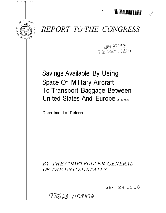 handle is hein.gao/gaobaaebb0001 and id is 1 raw text is: 
/111111 liii! III(I~III111~It li/Il (Iii till


REPORT


TO THE


CONGRESS


Savings Available


By Using


Space On Military Aircraft
To Transport Baggage Between
United States And Europe B 133025


Department of Defense


BY THE COMPTROLLER GENERAL
OF THE UNITED S TA TES


SEPT. 26, 1968


r7 7


I


  L   ,  . ?k t 'k
-5 jr,
   A'


